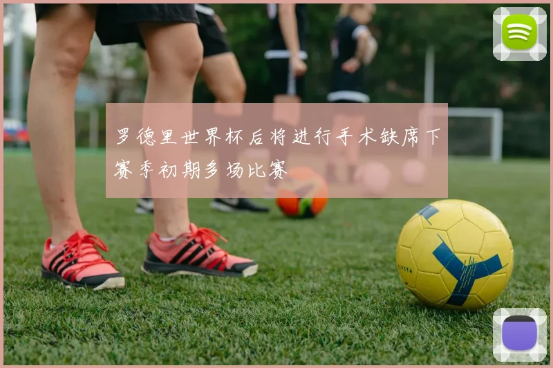罗德里世界杯后将进行手术缺席下赛季初期多场比赛