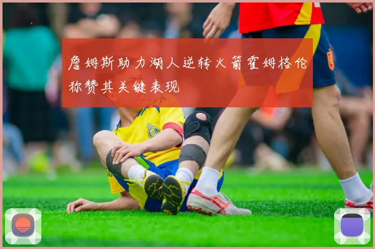 詹姆斯助力湖人逆转火箭霍姆格伦称赞其关键表现