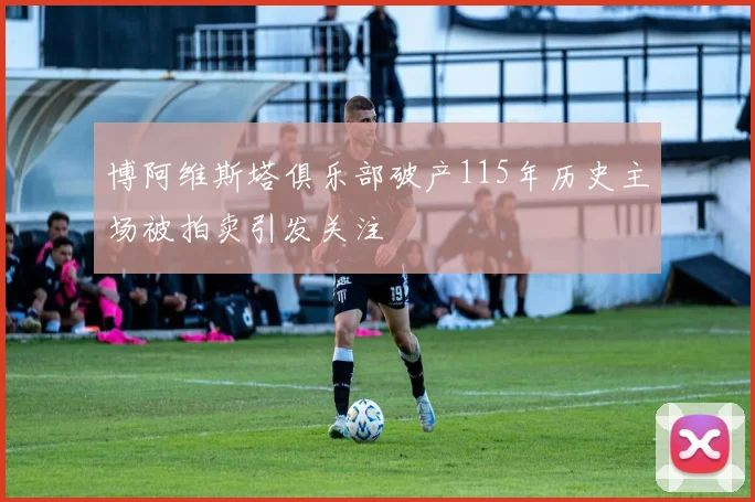 博阿维斯塔俱乐部破产115年历史主场被拍卖引发关注