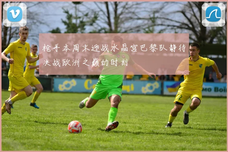 枪手本周末迎战水晶宫巴黎队静待决战欧洲之巅的时刻