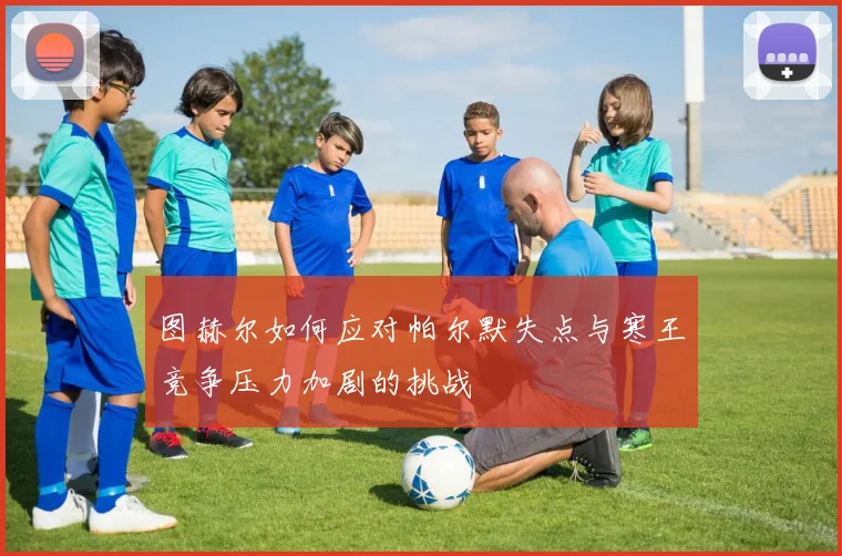 图赫尔如何应对帕尔默失点与寒王竞争压力加剧的挑战